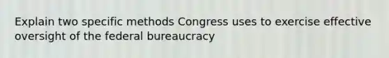 Explain two specific methods Congress uses to exercise effective oversight of the federal bureaucracy