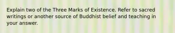 Explain two of the Three Marks of Existence. Refer to sacred writings or another source of Buddhist belief and teaching in your answer.