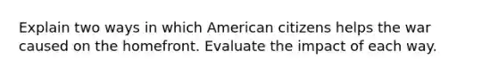 Explain two ways in which American citizens helps the war caused on the homefront. Evaluate the impact of each way.