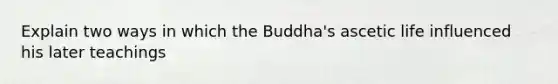 Explain two ways in which the Buddha's ascetic life influenced his later teachings