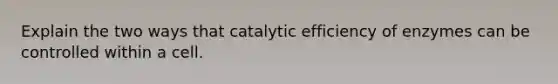 Explain the two ways that catalytic efficiency of enzymes can be controlled within a cell.