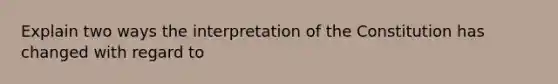 Explain two ways the interpretation of the Constitution has changed with regard to