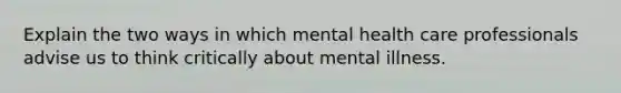 Explain the two ways in which mental health care professionals advise us to think critically about mental illness.