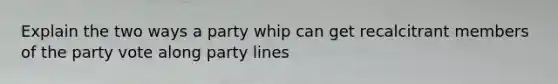 Explain the two ways a party whip can get recalcitrant members of the party vote along party lines