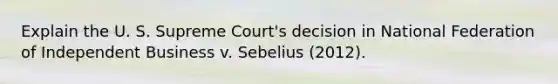 Explain the U. S. Supreme Court's decision in National Federation of Independent Business v. Sebelius (2012).