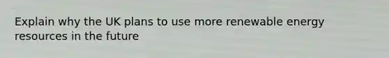 Explain why the UK plans to use more renewable energy resources in the future