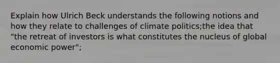 Explain how Ulrich Beck understands the following notions and how they relate to challenges of climate politics;the idea that "the retreat of investors is what constitutes the nucleus of global economic power";