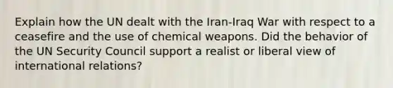 Explain how the UN dealt with the Iran-Iraq War with respect to a ceasefire and the use of chemical weapons. Did the behavior of the UN Security Council support a realist or liberal view of international relations?