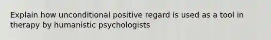 Explain how unconditional positive regard is used as a tool in therapy by humanistic psychologists