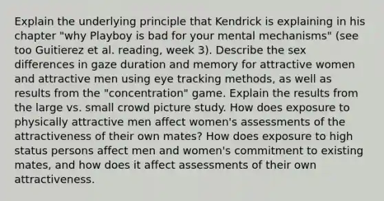 Explain the underlying principle that Kendrick is explaining in his chapter "why Playboy is bad for your mental mechanisms" (see too Guitierez et al. reading, week 3). Describe the sex differences in gaze duration and memory for attractive women and attractive men using eye tracking methods, as well as results from the "concentration" game. Explain the results from the large vs. small crowd picture study. How does exposure to physically attractive men affect women's assessments of the attractiveness of their own mates? How does exposure to high status persons affect men and women's commitment to existing mates, and how does it affect assessments of their own attractiveness.