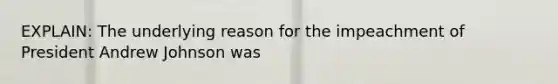 EXPLAIN: The underlying reason for the impeachment of President Andrew Johnson was