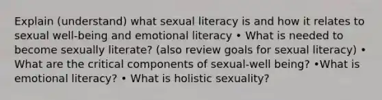 Explain (understand) what sexual literacy is and how it relates to sexual well-being and emotional literacy • What is needed to become sexually literate? (also review goals for sexual literacy) • What are the critical components of sexual-well being? •What is emotional literacy? • What is holistic sexuality?