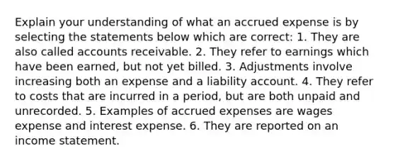 Explain your understanding of what an accrued expense is by selecting the statements below which are correct: 1. They are also called accounts receivable. 2. They refer to earnings which have been earned, but not yet billed. 3. Adjustments involve increasing both an expense and a liability account. 4. They refer to costs that are incurred in a period, but are both unpaid and unrecorded. 5. Examples of accrued expenses are wages expense and interest expense. 6. They are reported on an income statement.