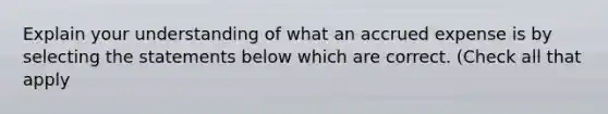 Explain your understanding of what an accrued expense is by selecting the statements below which are correct. (Check all that apply