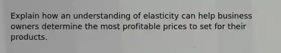 Explain how an understanding of elasticity can help business owners determine the most profitable prices to set for their products.