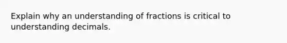 Explain why an understanding of fractions is critical to understanding decimals.