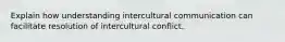 Explain how understanding intercultural communication can facilitate resolution of intercultural conflict.