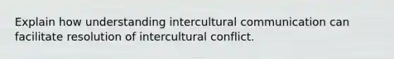 Explain how understanding intercultural communication can facilitate resolution of intercultural conflict.