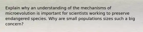 Explain why an understanding of the mechanisms of microevolution is important for scientists working to preserve endangered species. Why are small populations sizes such a big concern?