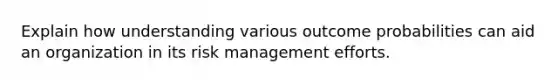 Explain how understanding various outcome probabilities can aid an organization in its risk management efforts.