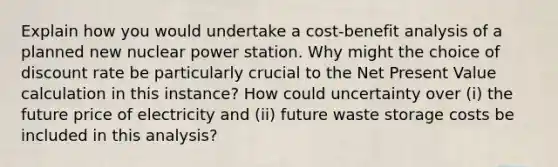 Explain how you would undertake a cost-benefit analysis of a planned new nuclear power station. Why might the choice of discount rate be particularly crucial to the Net Present Value calculation in this instance? How could uncertainty over (i) the future price of electricity and (ii) future waste storage costs be included in this analysis?