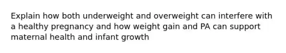 Explain how both underweight and overweight can interfere with a healthy pregnancy and how weight gain and PA can support maternal health and infant growth