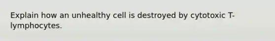 Explain how an unhealthy cell is destroyed by cytotoxic T-lymphocytes.