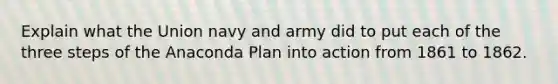 Explain what the Union navy and army did to put each of the three steps of the Anaconda Plan into action from 1861 to 1862.