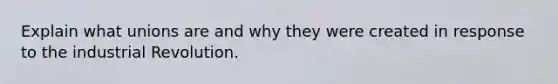 Explain what unions are and why they were created in response to the industrial Revolution.