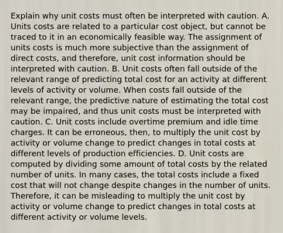 Explain why unit costs must often be interpreted with caution. A. Units costs are related to a particular cost​ object, but cannot be traced to it in an economically feasible way. The assignment of units costs is much more subjective than the assignment of direct​ costs, and​ therefore, unit cost information should be interpreted with caution. B. Unit costs often fall outside of the relevant range of predicting total cost for an activity at different levels of activity or volume. When costs fall outside of the relevant​ range, the predictive nature of estimating the total cost may be​ impaired, and thus unit costs must be interpreted with caution. C. Unit costs include overtime premium and idle time charges. It can be​ erroneous, then, to multiply the unit cost by activity or volume change to predict changes in total costs at different levels of production efficiencies. D. Unit costs are computed by dividing some amount of total costs by the related number of units. In many​ cases, the total costs include a fixed cost that will not change despite changes in the number of units.​ Therefore, it can be misleading to multiply the unit cost by activity or volume change to predict changes in total costs at different activity or volume levels.