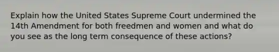 Explain how the United States Supreme Court undermined the 14th Amendment for both freedmen and women and what do you see as the long term consequence of these actions?