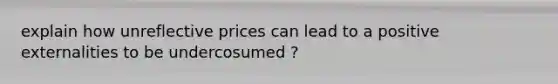 explain how unreflective prices can lead to a positive externalities to be undercosumed ?