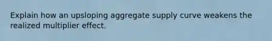 Explain how an upsloping aggregate supply curve weakens the realized multiplier effect.