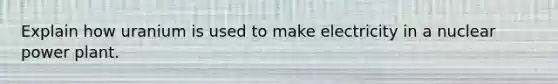 Explain how uranium is used to make electricity in a nuclear power plant.