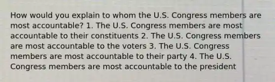 How would you explain to whom the U.S. Congress members are most accountable? 1. The U.S. Congress members are most accountable to their constituents 2. The U.S. Congress members are most accountable to the voters 3. The U.S. Congress members are most accountable to their party 4. The U.S. Congress members are most accountable to the president