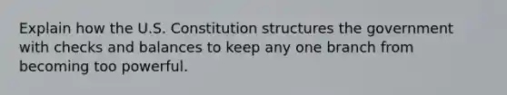 Explain how the U.S. Constitution structures the government with checks and balances to keep any one branch from becoming too powerful.