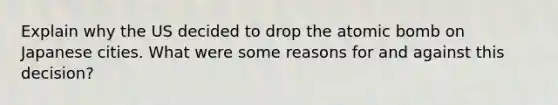 Explain why the US decided to drop the atomic bomb on Japanese cities. What were some reasons for and against this decision?