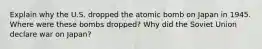 Explain why the U.S. dropped the atomic bomb on Japan in 1945. Where were these bombs dropped? Why did the Soviet Union declare war on Japan?