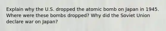 Explain why the U.S. dropped the atomic bomb on Japan in 1945. Where were these bombs dropped? Why did the Soviet Union declare war on Japan?