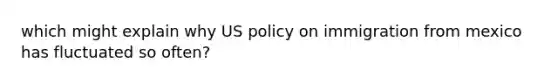 which might explain why US policy on immigration from mexico has fluctuated so often?