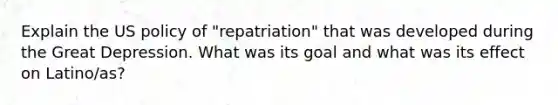 Explain the US policy of "repatriation" that was developed during the Great Depression. What was its goal and what was its effect on Latino/as?