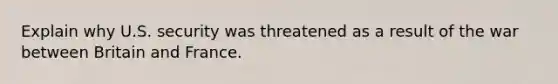 Explain why U.S. security was threatened as a result of the war between Britain and France.