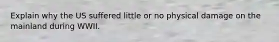 Explain why the US suffered little or no physical damage on the mainland during WWII.