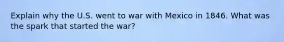 Explain why the U.S. went to war with Mexico in 1846. What was the spark that started the war?