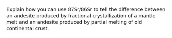 Explain how you can use 87Sr/86Sr to tell the difference between an andesite produced by fractional crystallization of a mantle melt and an andesite produced by partial melting of old continental crust.