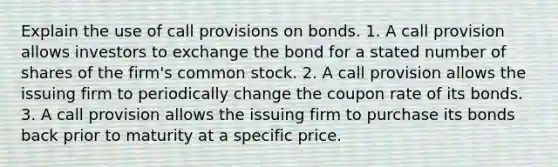 Explain the use of call provisions on bonds. 1. A call provision allows investors to exchange the bond for a stated number of shares of the firm's common stock. 2. A call provision allows the issuing firm to periodically change the coupon rate of its bonds. 3. A call provision allows the issuing firm to purchase its bonds back prior to maturity at a specific price.