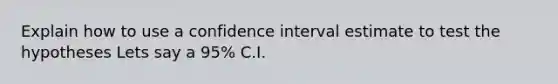 Explain how to use a confidence interval estimate to test the hypotheses Lets say a 95% C.I.