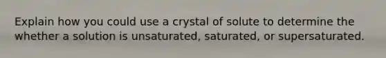 Explain how you could use a crystal of solute to determine the whether a solution is unsaturated, saturated, or supersaturated.