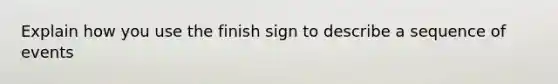 Explain how you use the finish sign to describe a sequence of events