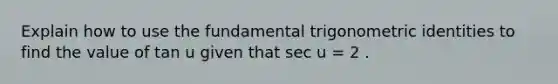 Explain how to use the fundamental trigonometric identities to find the value of tan u given that sec u = 2 .